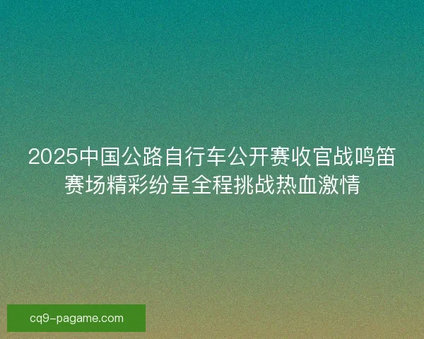 2025中国公路自行车公开赛收官战鸣笛赛场精彩纷呈全程挑战热血激情