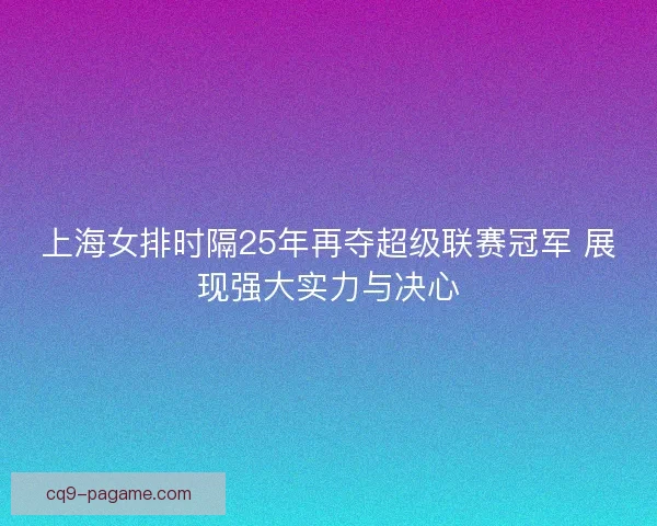 上海女排时隔25年再夺超级联赛冠军 展现强大实力与决心